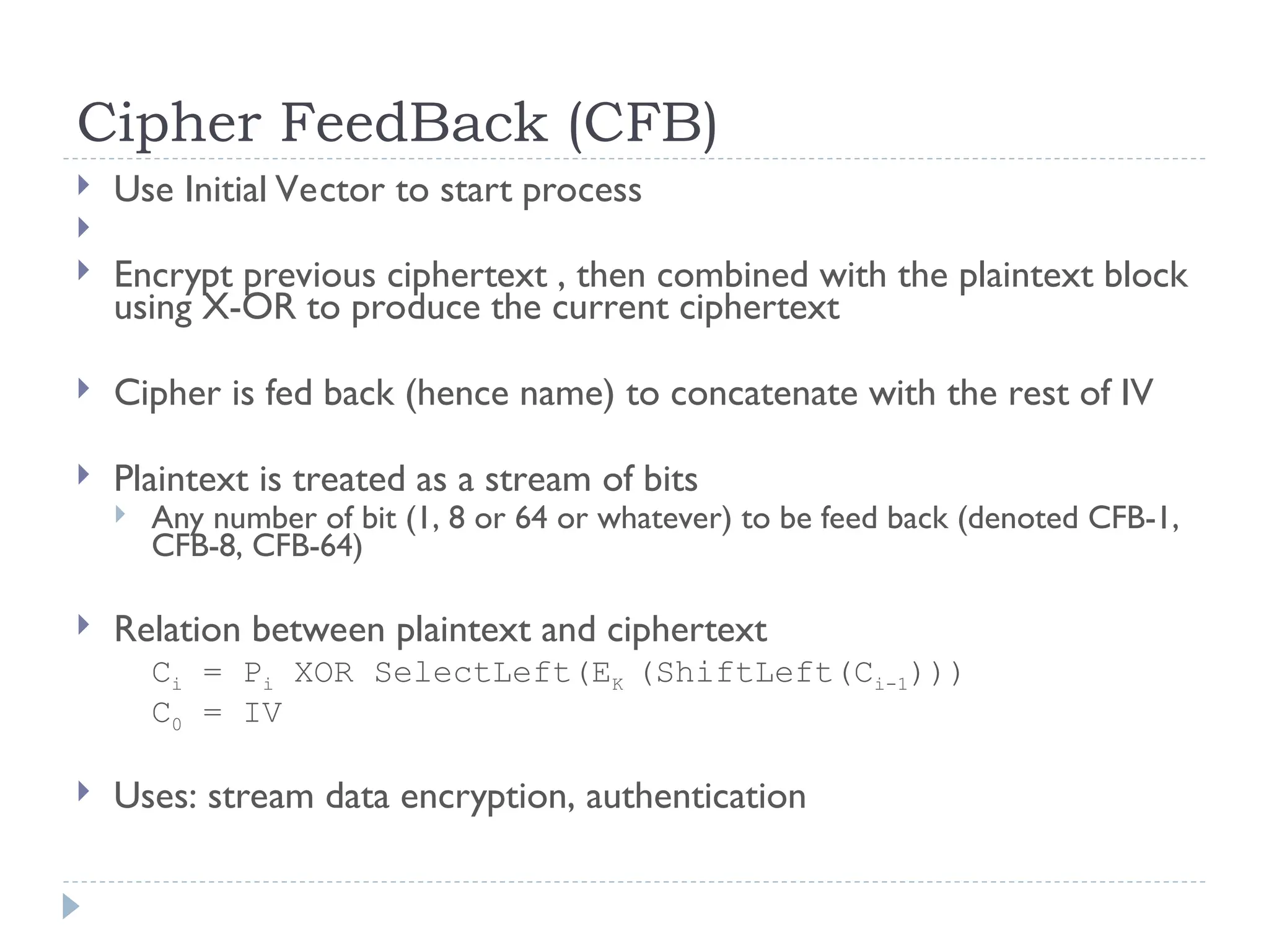 Cipher FeedBack (CFB)
 Use Initial Vector to start process

 Encrypt previous ciphertext , then combined with the plaintext block
using X-OR to produce the current ciphertext
 Cipher is fed back (hence name) to concatenate with the rest of IV
 Plaintext is treated as a stream of bits
 Any number of bit (1, 8 or 64 or whatever) to be feed back (denoted CFB-1,
CFB-8, CFB-64)
 Relation between plaintext and ciphertext
Ci = Pi XOR SelectLeft(EK (ShiftLeft(Ci-1)))
C0 = IV
 Uses: stream data encryption, authentication
 