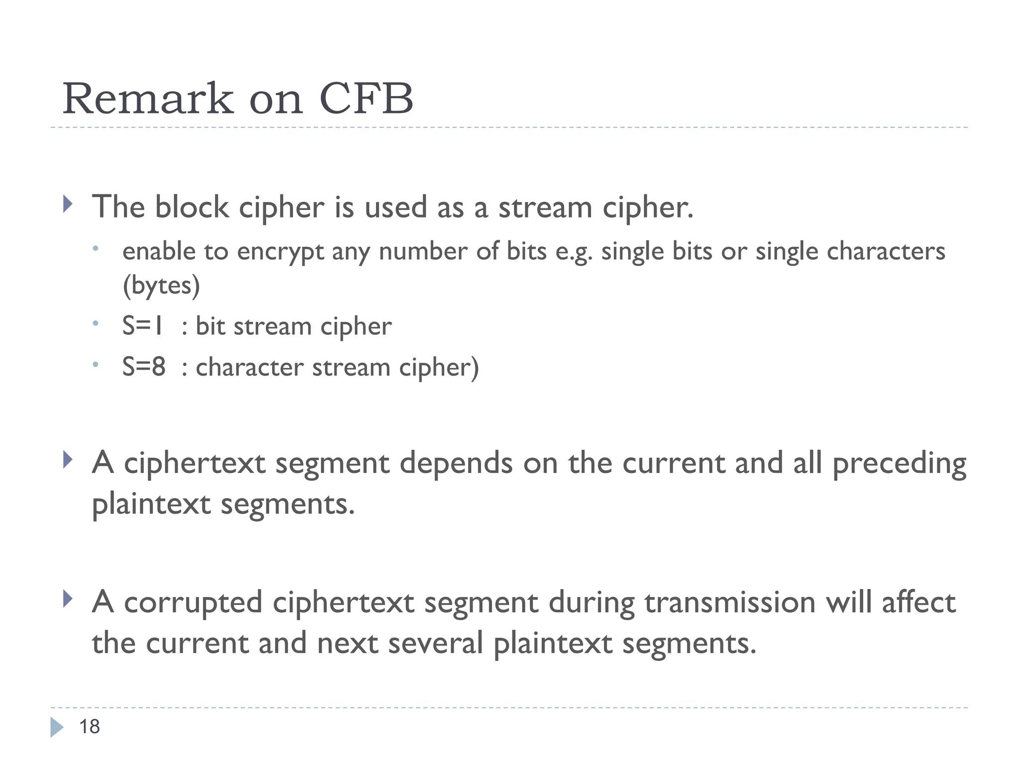 Remark on CFB
18
 The block cipher is used as a stream cipher.
• enable to encrypt any number of bits e.g. single bits or single characters
(bytes)
• S=1 : bit stream cipher
• S=8 : character stream cipher)
 A ciphertext segment depends on the current and all preceding
plaintext segments.
 A corrupted ciphertext segment during transmission will affect
the current and next several plaintext segments.
 