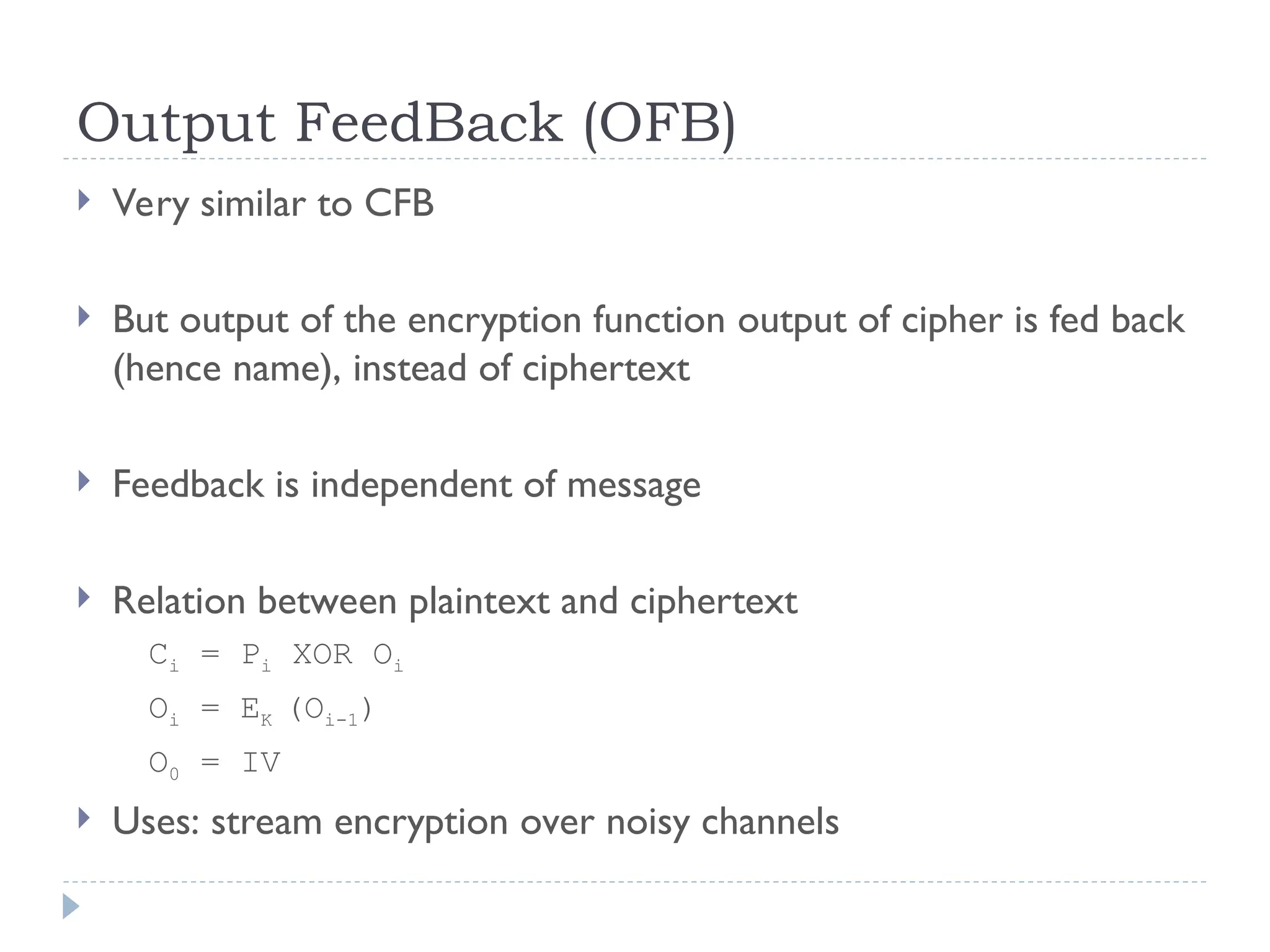 Output FeedBack (OFB)
 Very similar to CFB
 But output of the encryption function output of cipher is fed back
(hence name), instead of ciphertext
 Feedback is independent of message
 Relation between plaintext and ciphertext
Ci = Pi XOR Oi
Oi = EK (Oi-1)
O0 = IV
 Uses: stream encryption over noisy channels
 