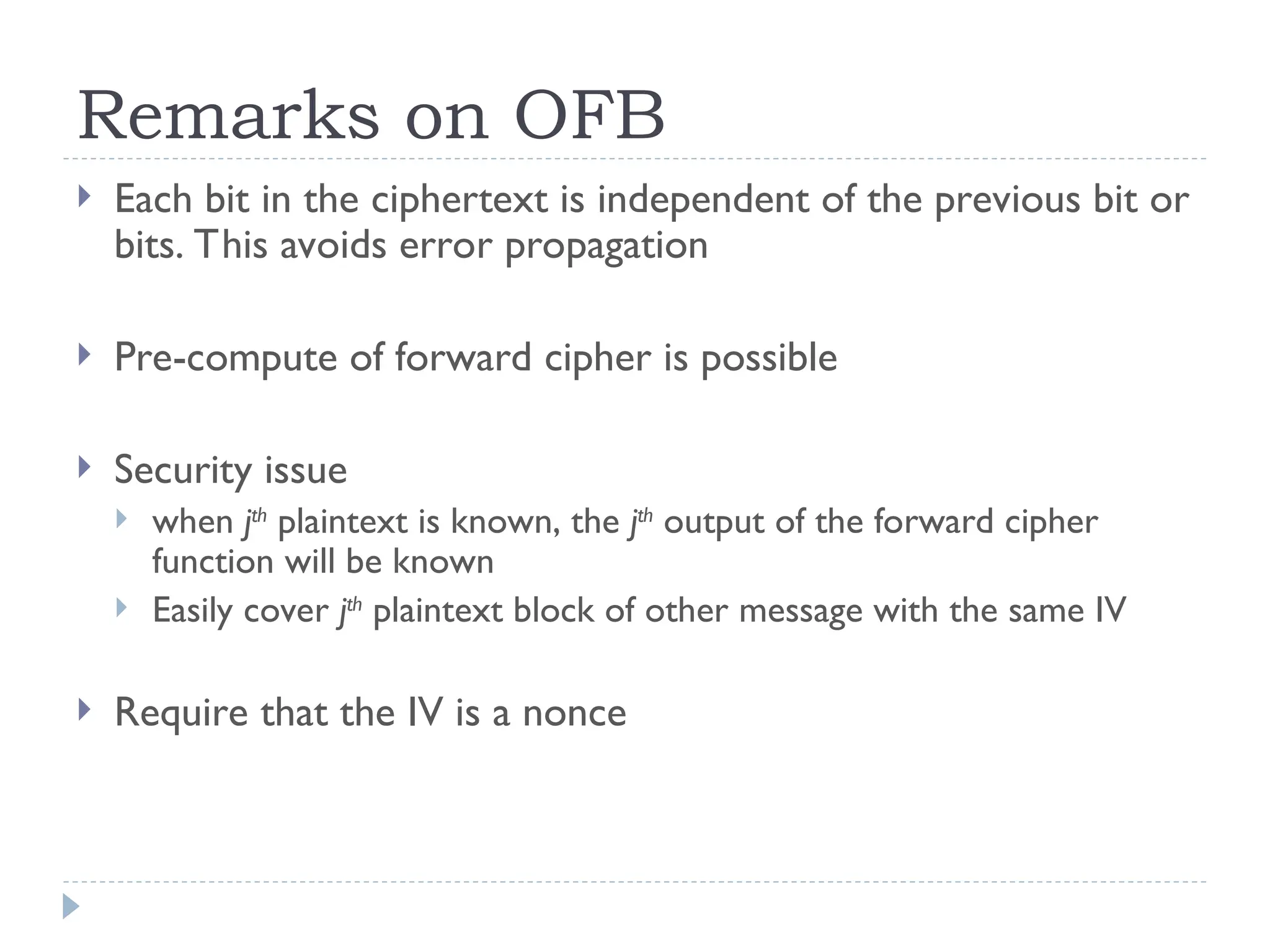 Remarks on OFB
 Each bit in the ciphertext is independent of the previous bit or
bits. This avoids error propagation
 Pre-compute of forward cipher is possible
 Security issue
 when jth
plaintext is known, the jth
output of the forward cipher
function will be known
 Easily cover jth
plaintext block of other message with the same IV
 Require that the IV is a nonce
 