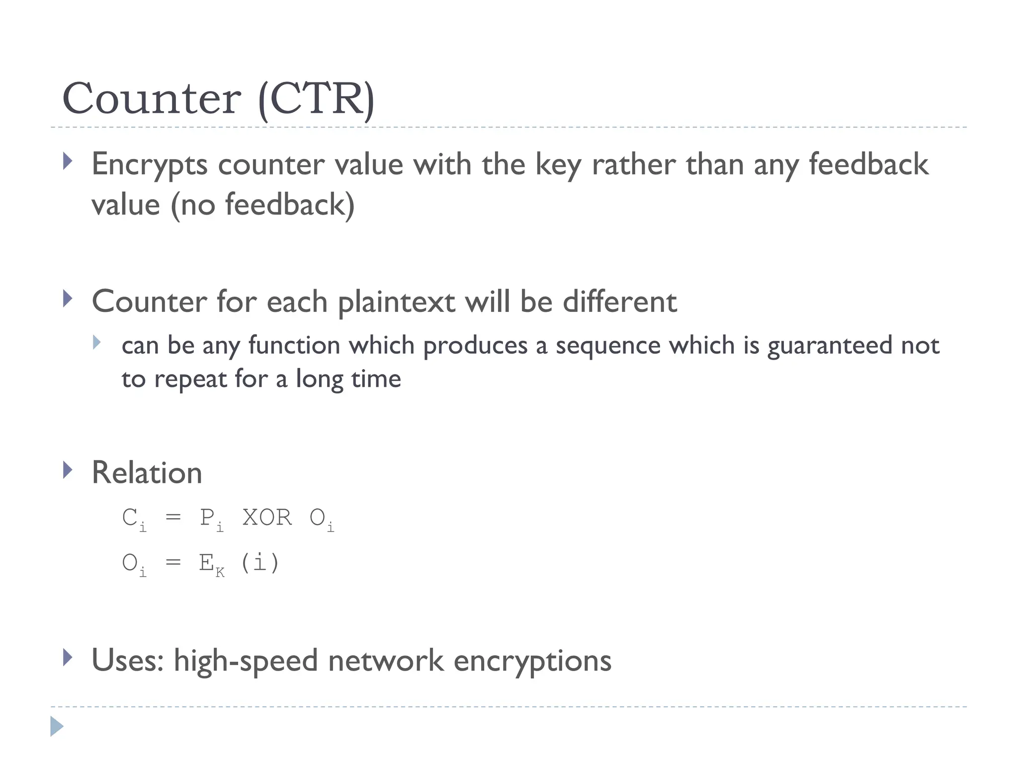 Counter (CTR)
 Encrypts counter value with the key rather than any feedback
value (no feedback)
 Counter for each plaintext will be different
 can be any function which produces a sequence which is guaranteed not
to repeat for a long time
 Relation
Ci = Pi XOR Oi
Oi = EK (i)
 Uses: high-speed network encryptions
 
