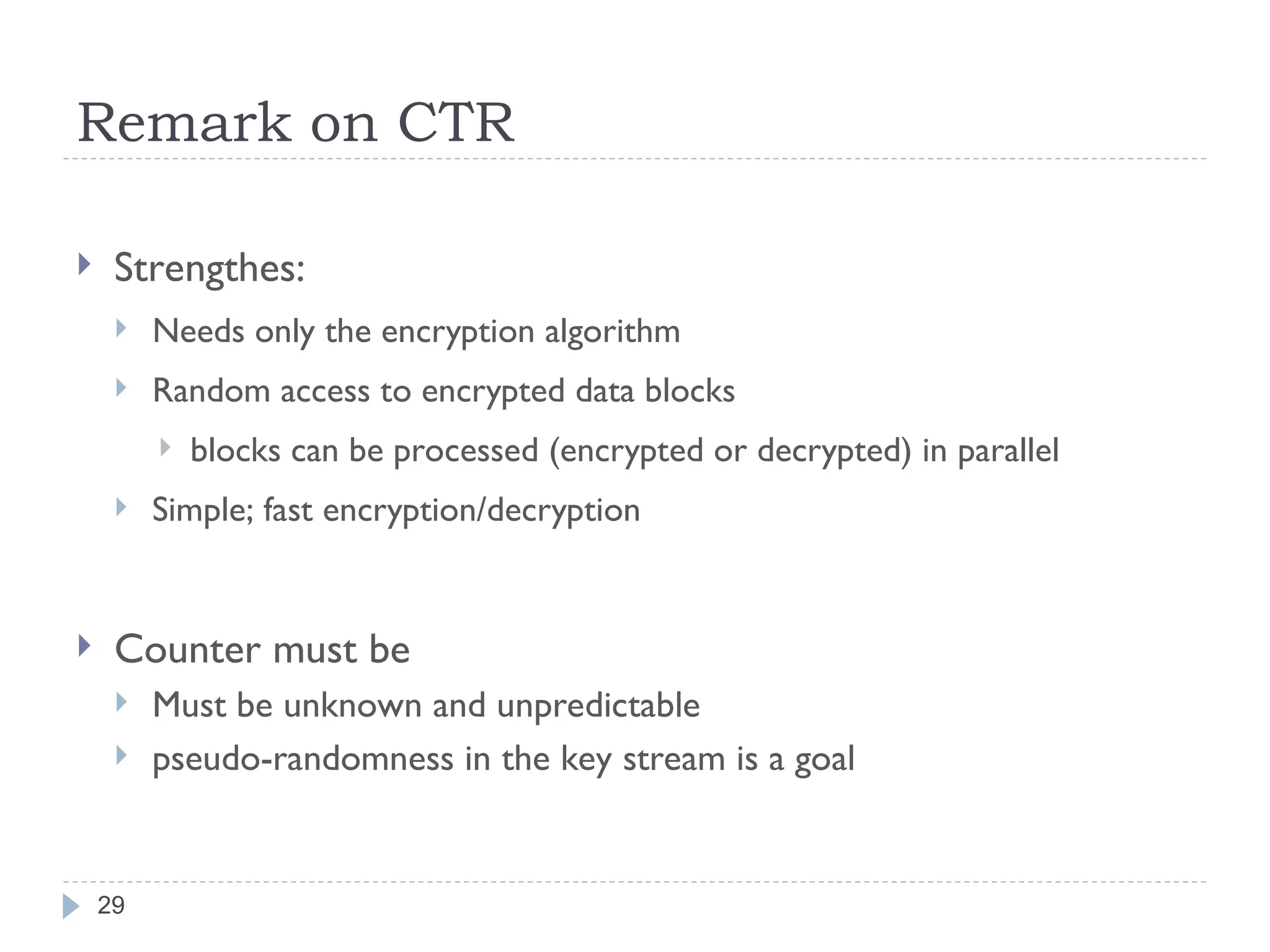 Remark on CTR
29
 Strengthes:
 Needs only the encryption algorithm
 Random access to encrypted data blocks
 blocks can be processed (encrypted or decrypted) in parallel
 Simple; fast encryption/decryption
 Counter must be
 Must be unknown and unpredictable
 pseudo-randomness in the key stream is a goal
 