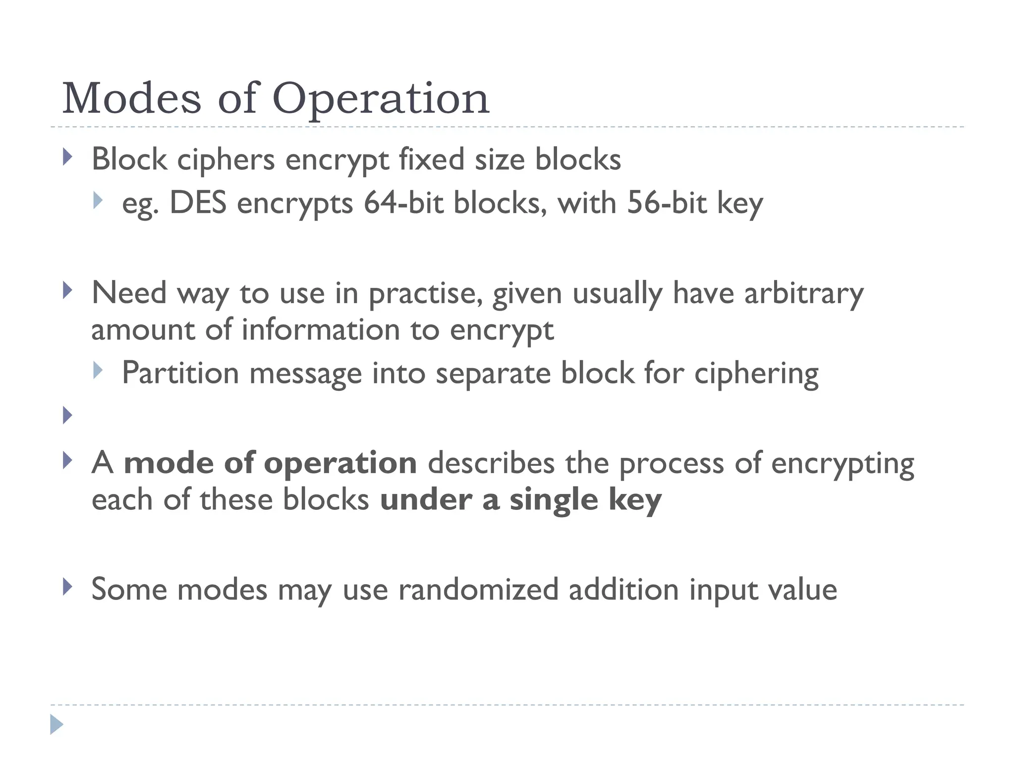Modes of Operation
 Block ciphers encrypt fixed size blocks
 eg. DES encrypts 64-bit blocks, with 56-bit key
 Need way to use in practise, given usually have arbitrary
amount of information to encrypt
 Partition message into separate block for ciphering

 A mode of operation describes the process of encrypting
each of these blocks under a single key
 Some modes may use randomized addition input value
 