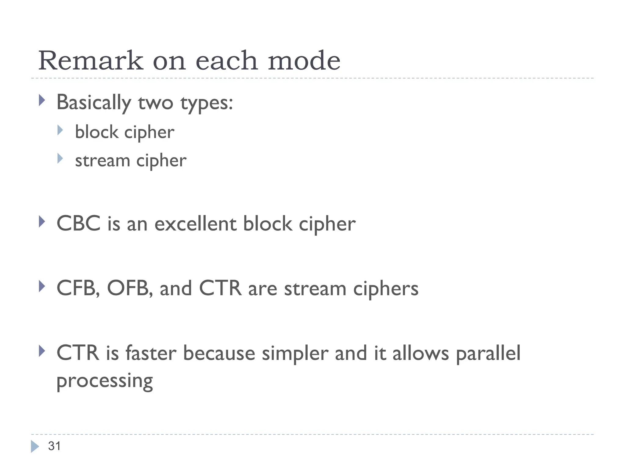 Remark on each mode
31
 Basically two types:
 block cipher
 stream cipher
 CBC is an excellent block cipher
 CFB, OFB, and CTR are stream ciphers
 CTR is faster because simpler and it allows parallel
processing
 