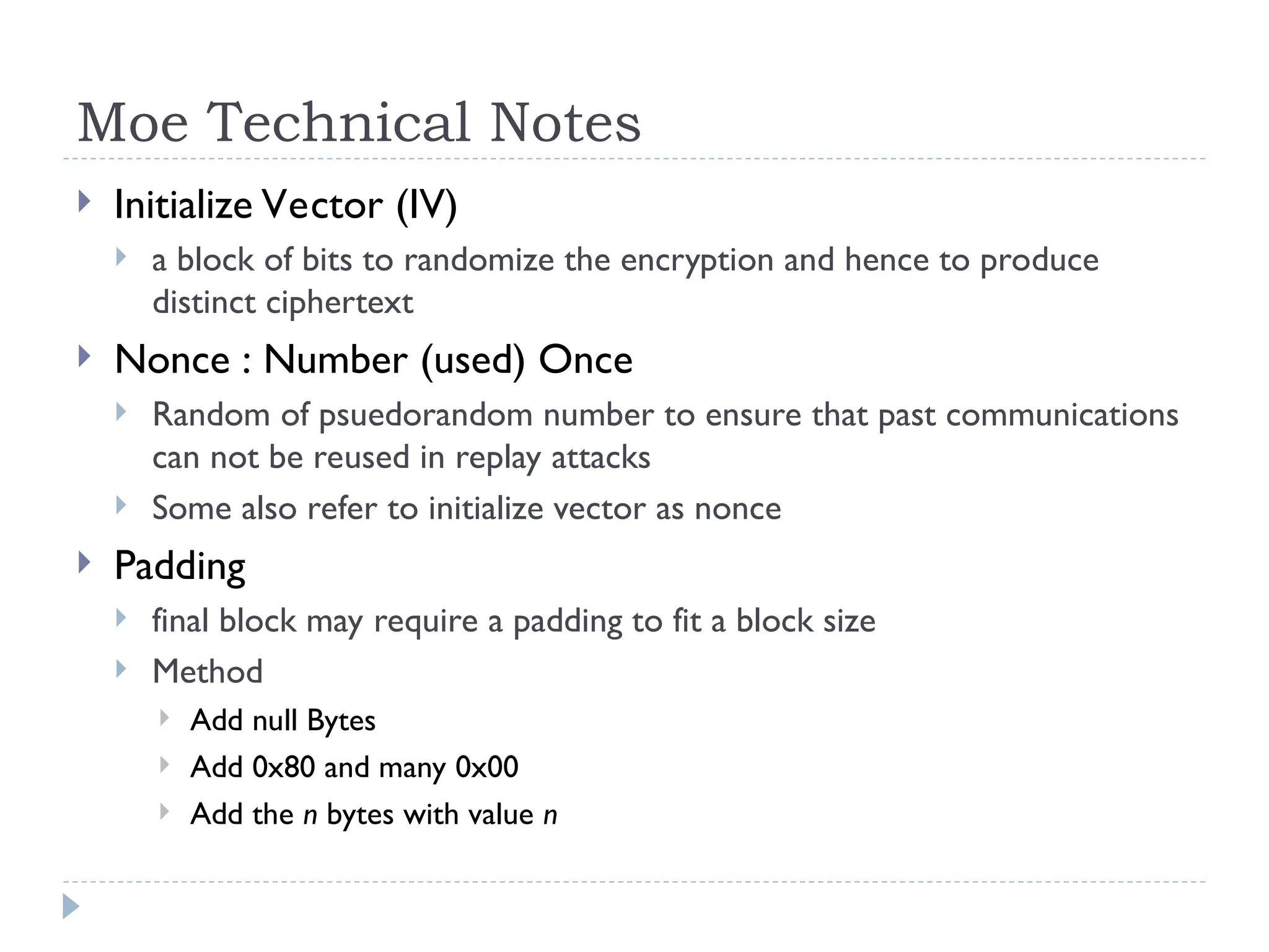 Moe Technical Notes
 Initialize Vector (IV)
 a block of bits to randomize the encryption and hence to produce
distinct ciphertext
 Nonce : Number (used) Once
 Random of psuedorandom number to ensure that past communications
can not be reused in replay attacks
 Some also refer to initialize vector as nonce
 Padding
 final block may require a padding to fit a block size
 Method
 Add null Bytes
 Add 0x80 and many 0x00
 Add the n bytes with value n
 