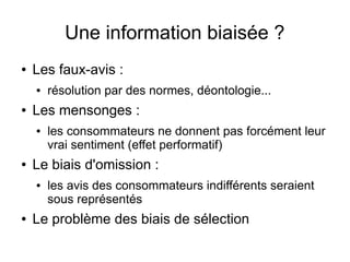 Une information biaisée ?
●

Les faux-avis :
●

●

Les mensonges :
●

●

les consommateurs ne donnent pas forcément leur
vrai sentiment (effet performatif)

Le biais d'omission :
●

●

résolution par des normes, déontologie...

les avis des consommateurs indifférents seraient
sous représentés

Le problème des biais de sélection

 