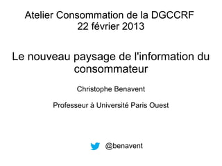 Atelier Consommation de la DGCCRF
              22 février 2013


Le nouveau paysage de l'information du
           consommateur
              Christophe Benavent

       Professeur à Université Paris Ouest




                      @benavent
 