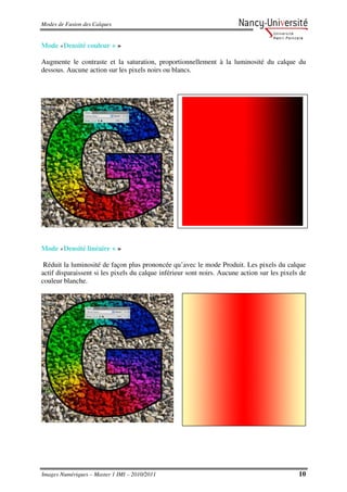 Modes de Fusion des Calques


Mode «Densité couleur + »

Augmente le contraste et la saturation, proportionnellement à la luminosité du calque du
dessous. Aucune action sur les pixels noirs ou blancs.




Mode «Densité linéaire + »

 Réduit la luminosité de façon plus prononcée qu’avec le mode Produit. Les pixels du calque
actif disparaissent si les pixels du calque inférieur sont noirs. Aucune action sur les pixels de
couleur blanche.




Images Numériques – Master 1 IMI – 2010/2011                                                  10
 