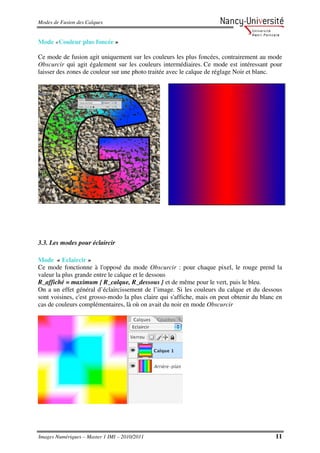 Modes de Fusion des Calques


Mode «Couleur plus foncée »

Ce mode de fusion agit uniquement sur les couleurs les plus foncées, contrairement au mode
Obscurcir qui agit également sur les couleurs intermédiaires. Ce mode est intéressant pour
laisser des zones de couleur sur une photo traitée avec le calque de réglage Noir et blanc.




3.3. Les modes pour éclaircir

Mode « Eclaircir »
Ce mode fonctionne à l'opposé du mode Obscurcir : pour chaque pixel, le rouge prend la
valeur la plus grande entre le calque et le dessous
R_affiché = maximum { R_calque, R_dessous } et de même pour le vert, puis le bleu.
On a un effet général d’éclaircissement de l’image. Si les couleurs du calque et du dessous
sont voisines, c'est grosso-modo la plus claire qui s'affiche, mais on peut obtenir du blanc en
cas de couleurs complémentaires, là où on avait du noir en mode Obscurcir




Images Numériques – Master 1 IMI – 2010/2011                                                11
 