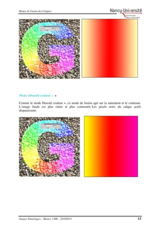 Modes de Fusion des Calques




Mode «Densité couleur – »

Comme le mode Densité couleur +, ce mode de fusion agit sur la saturation et le contraste.
L’image finale est plus claire et plus contrastée. Les pixels noirs du calque actifs
disparaissent.




Images Numériques – Master 1 IMI – 2010/2011                                           13
 