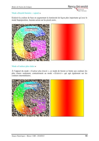 Modes de Fusion des Calques


Mode «Densité linéaire – (ajout) »

Eclaircit la couleur de base en augmentant la luminosité de façon plus importante qu’avec le
mode Superposition. Aucune action sur les pixels noirs.




Mode «Couleur plus claire »

À l’opposé du mode « Couleur plus foncée », ce mode de fusion se limite aux couleurs les
plus claires seulement, contrairement au mode « Eclaircir » qui agit également sur les
couleurs intermédiaires.




Images Numériques – Master 1 IMI – 2010/2011                                             14
 