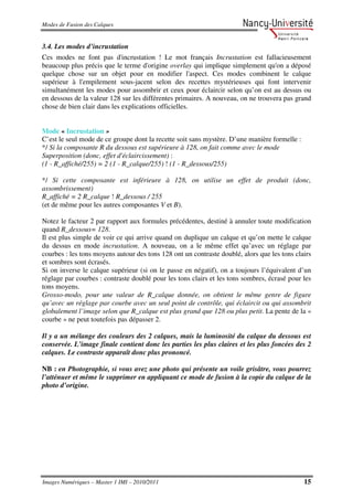 Modes de Fusion des Calques


3.4. Les modes d’incrustation
Ces modes ne font pas d'incrustation ! Le mot français Incrustation est fallacieusement
beaucoup plus précis que le terme d'origine overlay qui implique simplement qu'on a déposé
quelque chose sur un objet pour en modifier l'aspect. Ces modes combinent le calque
supérieur à l'empilement sous-jacent selon des recettes mystérieuses qui font intervenir
simultanément les modes pour assombrir et ceux pour éclaircir selon qu’on est au dessus ou
en dessous de la valeur 128 sur les différentes primaires. A nouveau, on ne trouvera pas grand
chose de bien clair dans les explications officielles.


Mode « Incrustation »
C’est le seul mode de ce groupe dont la recette soit sans mystère. D’une manière formelle :
*/ Si la composante R du dessous est supérieure à 128, on fait comme avec le mode
Superposition (donc, effet d'éclaircissement) :
(1 - R_affiché/255) = 2 (1 - R_calque/255) ! (1 - R_dessous/255)

*/ Si cette composante est inférieure à 128, on utilise un effet de produit (donc,
assombrissement)
R_affiché = 2 R_calque ! R_dessous / 255
(et de même pour les autres composantes V et B).

Notez le facteur 2 par rapport aux formules précédentes, destiné à annuler toute modification
quand R_dessous= 128.
Il est plus simple de voir ce qui arrive quand on duplique un calque et qu’on mette le calque
du dessus en mode incrustation. A nouveau, on a le même effet qu’avec un réglage par
courbes : les tons moyens autour des tons 128 ont un contraste doublé, alors que les tons clairs
et sombres sont écrasés.
Si on inverse le calque supérieur (si on le passe en négatif), on a toujours l’équivalent d’un
réglage par courbes : contraste doublé pour les tons clairs et les tons sombres, écrasé pour les
tons moyens.
Grosso-modo, pour une valeur de R_calque donnée, on obtient le même genre de figure
qu’avec un réglage par courbe avec un seul point de contrôle, qui éclaircit ou qui assombrit
globalement l’image selon que R_calque est plus grand que 128 ou plus petit. La pente de la «
courbe » ne peut toutefois pas dépasser 2.

Il y a un mélange des couleurs des 2 calques, mais la luminosité du calque du dessous est
conservée. L’image finale contient donc les parties les plus claires et les plus foncées des 2
calques. Le contraste apparaît donc plus prononcé.

NB : en Photographie, si vous avez une photo qui présente un voile grisâtre, vous pourrez
l’atténuer et même le supprimer en appliquant ce mode de fusion à la copie du calque de la
photo d’origine.




Images Numériques – Master 1 IMI – 2010/2011                                                  15
 