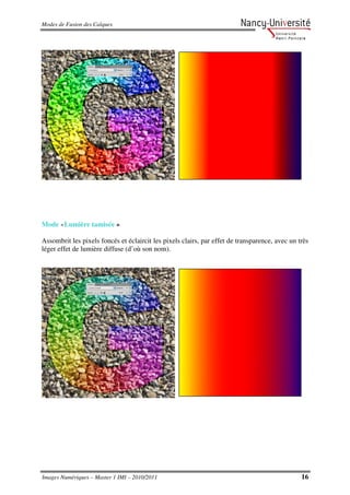 Modes de Fusion des Calques




Mode «Lumière tamisée »

Assombrit les pixels foncés et éclaircit les pixels clairs, par effet de transparence, avec un très
léger effet de lumière diffuse (d’où son nom).




Images Numériques – Master 1 IMI – 2010/2011                                                    16
 