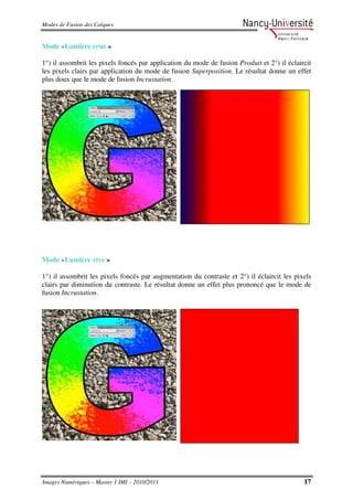 Modes de Fusion des Calques


Mode «Lumière crue »

1°) il assombrit les pixels foncés par application du mode de fusion Produit et 2°) il éclaircit
les pixels clairs par application du mode de fusion Superposition. Le résultat donne un effet
plus doux que le mode de fusion Incrustation.




Mode «Lumière vive »

1°) il assombrit les pixels foncés par augmentation du contraste et 2°) il éclaircit les pixels
clairs par diminution du contraste. Le résultat donne un effet plus prononcé que le mode de
fusion Incrustation.




Images Numériques – Master 1 IMI – 2010/2011                                                 17
 