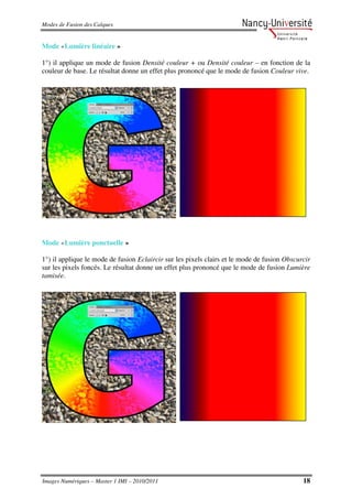 Modes de Fusion des Calques


Mode «Lumière linéaire »

1°) il applique un mode de fusion Densité couleur + ou Densité couleur – en fonction de la
couleur de base. Le résultat donne un effet plus prononcé que le mode de fusion Couleur vive.




Mode «Lumière ponctuelle »

1°) il applique le mode de fusion Eclaircir sur les pixels clairs et le mode de fusion Obscurcir
sur les pixels foncés. Le résultat donne un effet plus prononcé que le mode de fusion Lumière
tamisée.




Images Numériques – Master 1 IMI – 2010/2011                                                 18
 