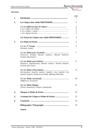 Modes de Fusion des Calques


Sommaire

                                                                                                                  page
    1.       Introduction .....................................................................................    3

    2.       Les Calques dans Adobe PHOTOSHOP….…………………                                                             3

             2.1. Les différents types de claques.…………………………                                                       3
             a. Les claques de réglage ……………………………………………                                                           3
             b. Les calques « image »…… ……………………………………….                                                           3
             c. Les claques de texte ………………………………………………                                                            3

             2.2. Fusion des Calques sous Adobe PHOTOSHOP.…………                                                     4

    3.       Les Modes de Fusion …………………………………………..                                                                4

             3.1. Les 1er Groupe …………………………..……………….                                                               5
             (Normal, Fondu)

             3.2. Les Modes pour Assombrir……………………….………..                                                          7
             (obscurcir, Produit, Densité couleur+, Densité linéaire+,
             Couleur plus foncée)

             3.3. Les Modes pour Eclaircir ……………………………..……                                                        11
             (Eclaircir, Superposition, Densité couleur-, Densité linéaire-,
             Couleur plus claire)

             3.4. Les Modes d’Incrustation …………………………………                                                          15
             (Incrustation, Lumière tamisée, Lumière crue, Lumière vive,
             Lumière linéaire, Lumière ponctuelle, Mélange Maximal)

             3.5. Les Modes Soustractifs …………………………………….                                                          20
             (Différence, Exclusion)

             3.6. Les Modes Réglage                                                                               21
             (Teinte, Saturation, Couleur, Luminosité)

    4.       Masques et Modes de Fusion …………………………………                                                             23

    5.       Avantages des Calques et Modes de Fusion ………………….                                                    23

    6.       Conclusion ……………………………………………………..                                                                    24

             Bibliographie / Webographie ………………………………….                                                           25

             Annexe




 Images Numériques – Master 1 IMI – 2010/2011                                                                            2
 