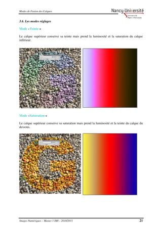 Modes de Fusion des Calques


3.6. Les modes réglages

Mode «Teinte »

Le calque supérieur conserve sa teinte mais prend la luminosité et la saturation du calque
inférieur.




Mode «Saturation »

Le calque supérieur conserve sa saturation mais prend la luminosité et la teinte du calque du
dessous.




Images Numériques – Master 1 IMI – 2010/2011                                              21
 