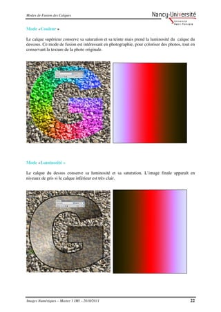 Modes de Fusion des Calques


Mode «Couleur »

Le calque supérieur conserve sa saturation et sa teinte mais prend la luminosité du calque du
dessous. Ce mode de fusion est intéressant en photographie, pour coloriser des photos, tout en
conservant la texture de la photo originale.




Mode «Luminosité »

Le calque du dessus conserve sa luminosité et sa saturation. L’image finale apparaît en
niveaux de gris si le calque inférieur est très clair.




Images Numériques – Master 1 IMI – 2010/2011                                               22
 
