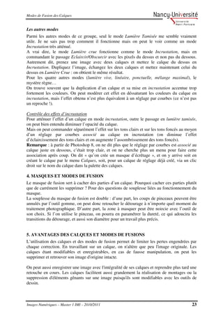 Modes de Fusion des Calques


Les autres modes
Parmi les autres modes de ce groupe, seul le mode Lumière Tamisée me semble vraiment
utile. Je ne sais pas trop comment il fonctionne mais on peut le voir comme un mode
Incrustation très atténué.
A vrai dire, le mode Lumière crue fonctionne comme le mode Incrustation, mais en
commandant le passage Eclaircir/Obscurcir avec les pixels du dessus et non pas du dessous.
Autrement dit, prenez une image avec deux calques et mettez le calque du dessus en
Incrustation. Dupliquez l’image, échangez les deux calques et mettez maintenant celui du
dessus en Lumière Crue : on obtient le même résultat.
Pour les quatre autres modes (lumière vive, linéaire, ponctuelle, mélange maximal), le
mystère règne…
On trouve souvent que la duplication d’un calque et sa mise en incrustation accentue trop
fortement les couleurs. On peut modérer cet effet en déssaturant les couleurs du calque en
incrustation, mais l’effet obtenu n’est plus équivalent à un réglage par courbes (ce n’est pas
un reproche !).

Contrôle des effets d’incrustation
Pour atténuer l’effet d’un calque en mode incrustation, outre le passage en lumière tamisée,
on peut bien entendu diminuer l’opacité du calque.
Mais on peut commander séparément l’effet sur les tons clairs et sur les tons foncés au moyen
d’un réglage par courbes associé au calque en incrustation (on diminue l’effet
d’éclaircissement des tons clairs et on augmente l’assombrissement des tons foncés).
Remarque : à partir de Photoshop 8, on ne dit plus que le réglage par courbes est associé au
calque juste en dessous, c’était trop clair, et on ne cherche plus un menu pour faire cette
association après coup. On dit « qu’on crée un masque d’écrêtage », et on y arrive soit en
créant le calque par le menu Calques, soit, pour un calque de réglage déjà créé, via un clic
droit sur le nom du calque dans la palette des calques.

4. MASQUES ET MODES DE FUSION
Le masque de fusion sert à cacher des parties d’un calque. Pourquoi cacher ces parties plutôt
que de carrément les supprimer ? Pour des questions de souplesse liées au fonctionnement du
masque.
La souplesse du masque de fusion est double : d’une part, les coups de pinceaux peuvent être
annulés par l’outil gomme, on peut donc retoucher le détourage à n’importe quel moment du
traitement photographique. D’autre part, la zone à masquer peut être noircie avec l’outil de
son choix. Si l’on utilise le pinceau, on pourra en paramétrer la dureté, ce qui adoucira les
transitions du détourage, et aussi son diamètre pour un travail plus précis.


5. AVANTAGES DES CALQUES ET MODES DE FUSIONS
L’utilisation des calques et des modes de fusion permet de limiter les pertes engendrées par
chaque correction. En travaillant sur un calque, on n'altère que peu l'image originale. Les
calques étant modifiables et enregistrables, en cas de fausse manipulation, on peut les
supprimer et retrouver son image d'origine intacte.

On peut aussi enregistrer une image avec l'intégralité de ses calques et reprendre plus tard une
retouche en cours. Les calques facilitent aussi grandement la réalisation de montages ou la
suppression d'éléments gênants sur une image puisqu'ils sont modifiables avec les outils de
dessin.



Images Numériques – Master 1 IMI – 2010/2011                                                 23
 