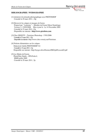 Modes de Fusion des Calques


BIBLIOGRAPHIE / WEBOGRAPHIE

[1] initiation à la retouche photographique avec PHOTOSHOP
    Consulté le 29 mars 2011 ; 18p

[2] Découvrir les calques et masques de fusion
    Proposé par " Lunienne " – Membre du Forum Nikon Numérique
    Version 1.1 23/03/2008 Mise à jour le : Le 14 Novembre 2005
    Consulté le 23 mars 2011, 12p
    Disponible sur internet : http://www.pixelistes.com

[3] Chez SWEETY – Tutoriaux Photoshop - 17/01/2006
    Consulté le 23 mars 2011 ; 12p
    Disponible sur internet : http://www.chez-sweety.net/Tutoriaux

[4] Notions élémentaires sur les calques
   Didacticiel Adobe PHOTOSHOP 5.0
    Consulté le 23 mars 2011 ; 11p
   Disponible sur internet : http://icp.ge.ch/co/florence/IMG/pdf/Lesson02.pdf

[5] Les Modes de Fusion
   PhotoFiltre Studio – PFS.Fiche 6
    MMD juillet 2009
    Consulté le 29 mars 2011 ; 5p




Images Numériques – Master 1 IMI – 2010/2011                                     25
 