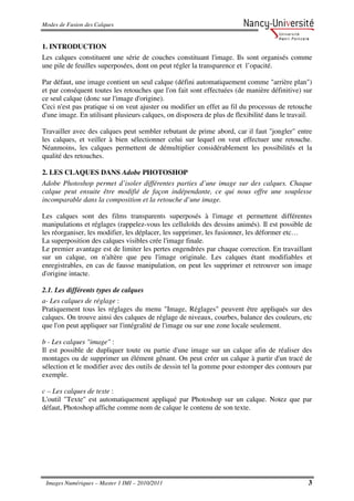 Modes de Fusion des Calques


1. INTRODUCTION
Les calques constituent une série de couches constituant l'image. Ils sont organisés comme
une pile de feuilles superposées, dont on peut régler la transparence et l’opacité.

Par défaut, une image contient un seul calque (défini automatiquement comme "arrière plan")
et par conséquent toutes les retouches que l'on fait sont effectuées (de manière définitive) sur
ce seul calque (donc sur l'image d'origine).
Ceci n'est pas pratique si on veut ajuster ou modifier un effet au fil du processus de retouche
d'une image. En utilisant plusieurs calques, on disposera de plus de flexibilité dans le travail.

Travailler avec des calques peut sembler rebutant de prime abord, car il faut "jongler" entre
les calques, et veiller à bien sélectionner celui sur lequel on veut effectuer une retouche.
Néanmoins, les calques permettent de démultiplier considérablement les possibilités et la
qualité des retouches.

2. LES CLAQUES DANS Adobe PHOTOSHOP
Adobe Photoshop permet d’isoler différentes parties d’une image sur des calques. Chaque
calque peut ensuite être modifié de façon indépendante, ce qui nous offre une souplesse
incomparable dans la composition et la retouche d’une image.

Les calques sont des films transparents superposés à l'image et permettent différentes
manipulations et réglages (rappelez-vous les celluloïds des dessins animés). Il est possible de
les réorganiser, les modifier, les déplacer, les supprimer, les fusionner, les déformer etc…
La superposition des calques visibles crée l'image finale.
Le premier avantage est de limiter les pertes engendrées par chaque correction. En travaillant
sur un calque, on n'altère que peu l'image originale. Les calques étant modifiables et
enregistrables, en cas de fausse manipulation, on peut les supprimer et retrouver son image
d'origine intacte.

2.1. Les différents types de calques
a- Les calques de réglage :
Pratiquement tous les réglages du menu "Image, Réglages" peuvent être appliqués sur des
calques. On trouve ainsi des calques de réglage de niveaux, courbes, balance des couleurs, etc
que l'on peut appliquer sur l'intégralité de l'image ou sur une zone locale seulement.

b - Les calques "image" :
Il est possible de dupliquer toute ou partie d'une image sur un calque afin de réaliser des
montages ou de supprimer un élément gênant. On peut créer un calque à partir d'un tracé de
sélection et le modifier avec des outils de dessin tel la gomme pour estomper des contours par
exemple.

c – Les calques de texte :
L'outil "Texte" est automatiquement appliqué par Photoshop sur un calque. Notez que par
défaut, Photoshop affiche comme nom de calque le contenu de son texte.




 Images Numériques – Master 1 IMI – 2010/2011                                                  3
 