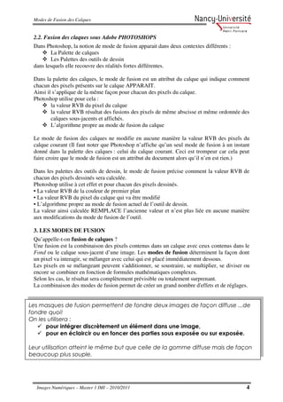 Modes de Fusion des Calques


 2.2. Fusion des claques sous Adobe PHOTOSHOPS
 Dans Photoshop, la notion de mode de fusion apparait dans deux contextes différents :
         La Palette de calques
         Les Palettes des outils de dessin
 dans lesquels elle recouvre des réalités fortes différentes.

 Dans la palette des calques, le mode de fusion est un attribut du calque qui indique comment
 chacun des pixels présents sur le calque APPARAIT.
 Ainsi il s’applique de la même façon pour chacun des pixels du calque.
 Photoshop utilise pour cela :
         la valeur RVB du pixel du calque
         la valeur RVB résultat des fusions des pixels de même abscisse et même ordonnée des
         calques sous-jacents et affichés.
         L’algorithme propre au mode de fusion du calque

 Le mode de fusion des calques ne modifie en aucune manière la valeur RVB des pixels du
 calque courant (Il faut noter que Photoshop n’affiche qu’un seul mode de fusion à un instant
 donné dans la palette des calques : celui du calque courant. Ceci est trompeur car cela peut
 faire croire que le mode de fusion est un attribut du document alors qu’il n’en est rien.)

 Dans les palettes des outils de dessin, le mode de fusion précise comment la valeur RVB de
 chacun des pixels dessinés sera calculée.
 Photoshop utilise à cet effet et pour chacun des pixels dessinés.
 • La valeur RVB de la couleur de premier plan
 • La valeur RVB du pixel du calque qui va être modifié
 • L’algorithme propre au mode de fusion actuel de l’outil de dessin.
 La valeur ainsi calculée REMPLACE l’ancienne valeur et n’est plus liée en aucune manière
 aux modifications du mode de fusion de l’outil.

 3. LES MODES DE FUSION
 Qu’appelle-t-on fusion de calques ?
 Une fusion est la combinaison des pixels contenus dans un calque avec ceux contenus dans le
 Fond ou le calque sous-jacent d’une image. Les modes de fusion déterminent la façon dont
 un pixel va interagir, se mélanger avec celui qui est placé immédiatement dessous.
 Les pixels en se mélangeant peuvent s'additionner, se soustraire, se multiplier, se diviser ou
 encore se combiner en fonction de formules mathématiques complexes.
 Selon les cas, le résultat sera complètement prévisible ou totalement surprenant.
 La combinaison des modes de fusion permet de créer un grand nombre d'effets et de réglages.


Les masques de fusion permettent de fondre deux images de façon diffuse ...de
fondre quoi!
On les utilisera :
      pour intégrer discrètement un élément dans une image,
      pour en éclaircir ou en foncer des parties sous exposée ou sur exposée.

Leur utilisation atteint le même but que celle de la gomme diffuse mais de façon
beaucoup plus souple.




  Images Numériques – Master 1 IMI – 2010/2011                                               4
 