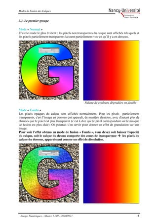 Modes de Fusion des Calques


3.1. Le premier groupe

Mode « Normal »
C’est le mode le plus évident : les pixels non transparents du calque sont affichés tels quels et
les pixels partiellement transparents laissent partiellement voir ce qu’il y a en dessous.




                                                     Palette de couleurs dégradées en double

Mode « Fondu »
Les pixels opaques du calque sont affichés normalement. Pour les pixels partiellement
transparents, c'est l’image en dessous qui apparaît, de manière aléatoire, avec d'autant plus de
chances que le pixel est plus transparent (c’est à dire que le pixel correspondant sur le masque
de fusion est plus clair). On pourrait s’en servir pour donner un effet de granulation sur une
image.
Pour voir l’effet obtenu en mode de fusion « Fondu », vous devez soit baisser l’opacité
du calque, soit le calque du dessus comporte des zones de transparence              les pixels du
calque du dessous, apparaissent comme un effet de dissolution.




 Images Numériques – Master 1 IMI – 2010/2011                                                  6
 