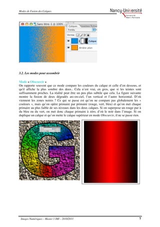 Modes de Fusion des Calques




3.2. Les modes pour assombrir

Mode « Obscurcir »
On rapporte souvent que ce mode compare les couleurs du calque et celle d’en dessous, et
qu'il affiche la plus sombre des deux.. Cela n’est vrai, en gros, que si les teintes sont
suffisamment proches. La réalité peut être un peu plus subtile que cela. La figure suivante
montre la fusion de deux dégradés arc-en-ciel, l’un vertical et l’autre horizontal. D’où
viennent les zones noires ? Ce qui se passe est qu’on ne compare pas globalement les «
couleurs », mais qu’on opère primaire par primaire (rouge, vert, bleu) et qu’on met chaque
primaire au plus faible de ses niveaux dans les deux calques. Si on superpose un rouge pur à
du bleu ou du vert, on met donc chaque primaire à zéro, d’où le noir dans l’image. Si on
duplique un calque et qu’on mette le calque supérieur en mode Obscurcir, il ne se passe rien.




 Images Numériques – Master 1 IMI – 2010/2011                                              7
 