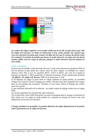 Modes de Fusion des Calques




La couleur du calque supérieur n’est rendue visible que là où elle est plus foncée que celle
du calque d’en dessous. Ce mode est intéressant si vous voulez peindre une esquisse que
vous avez dessinée à la main, puis scanné. En effet, dès lors que le contour du dessin a bien
été contrasté, il est facile de peindre par dessus en mode obscurcir, les traits noirs du dessin
restant visibles sous les coups de pinceau, puisque le mode obscurcir laissera toujours le
noir visible.

Mode « Produit »
Le processus ressemble à celui du mode Obscurcir, mais, pour chacune des primaires RVB, au
lieu de prendre la plus petite des valeurs entre les deux calques, on multiplie les valeurs
relatives entre elles (c.à.d. les quantités R/255, V/255 et B/255, qui vont de 0 quand la
primaire est absente, à 100% quand elle a l’intensité maximum). D’une manière plus formelle
: R_affiché = R_calque • R_dessous / 255 (et de même pour V et B)
Si on duplique un calque et qu'on mette le calque supérieur en mode produit, on assombrit
l'image tout comme le ferait le réglage par courbes. On peut ainsi faire apparaître des nuages
dans un ciel quelque peu surexposé. Toutefois, il vaut mieux utiliser le réglage par courbes
pour trois raisons :
(i) une meilleure utilisation de la mémoire : un simple calque de réglage contre tout un calque
RVB ;
(ii) on peut augmenter le contraste bien plus fortement ;
(iii) on peut faire varier l'effet d'un point à un autre en peignant dans le masque (on pourrait en
faire autant avec un calque en mode produit en y ajoutant un masque de fusion, mais cela
dépenserait encore plus de mémoire).


L’image résultante est assombrie. Les parties blanches du calque disparaissent et les parties
noires fusionnent avec le calque du dessous.




 Images Numériques – Master 1 IMI – 2010/2011                                                    8
 