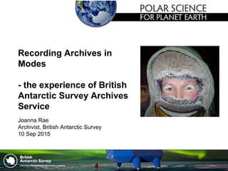 Recording Archives in
Modes
- the experience of British
Antarctic Survey Archives
Service
Joanna Rae
Archivist, British Antarctic Survey
10 Sep 2015
 