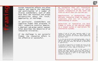 ©Living 
Enterprise, 
Inc. 
2014. 
All 
rights 
reserved 
framing 
System innovation efforts are often 
complex and require the commitment 
and participation of a number of 
diverse stakeholders, each of whom 
have their own interests and unique 
perspectives about the issue, 
opportunity, or challenge. 
In particular, stakeholders use 
cognitive frames that originate in 
their respective practice domains. 
A dominant sub-group and/or sponsor 
often describes the objective of an 
innovation initiative. 
If the challenge is not correctly 
framed, the innovation effort is 
not effective or successful. 
We recognize that all innovation 
efforts have a bearing on value 
systems irrespective of the level and 
scale at which they are carried out. 
Opportunities, or dysfunctions, that 
motivate innovation might be based on 
symptoms and not on systemic 
understanding of causes. 
Objectives of innovation are best 
framed in terms of the desired impact 
on a target system or aspirations for 
alternative systems. 
Framing is one of the most important modes in any 
innovation initiative. Getting it right ensures that 
efforts and resources are directed towards generating 
meaningful impact. 
It is also one of the most challenging modes, since it 
requires some effort to understand the extant models 
and the underlying issues that manifest as dysfunction 
or opportunities. 
It provides an opportunity to broaden the space of the 
innovation effort from inception, enabling 
consideration of a wider range of alternatives. 
Framing might happen over time in the course of a 
project and often requires revisiting after being in 
the discovery mode, where modeling value creation might 
reveal the need for a shift in the frames and the 
statement of objectives. 
 