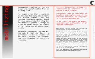 ©Living 
Enterprise, 
Inc. 
2014. 
All 
rights 
reserved 
mobilizing 
Systems innovation brings all 
stakeholders to contribute to the 
process of value creation. 
Stakeholders need to understand the 
benefits and implications of the 
potential innovation and participate 
in its creation and adoption. 
It is critical to obtain the support, 
commitment and participation of all 
impacted stakeholders. 
Mobilization concerns itself with ensuring the 
participation of all impacted stakeholders. 
Mobilization occurs over a period of time in stages. 
Once identified, the critical group of stakeholders, 
particularly those with influence and power, must be 
made aware of and convinced of the need and planned 
approach to innovation. 
Stages of mobilization might include building 
awareness, education, participation in the framing 
mode, and in particular during the stage where a case 
for change has been firmly established and resources 
including stakeholder participants are identified for 
project initiation. 
The full-scale commitment of resources might happen at 
the end of the Envisioning mode. 
It is also important to keep stakeholders and resources 
mobilized throughout the innovation process. 
Innovation implies deliberate 
change and transformation from an 
existing state. 
The target system that is meant to 
be impacted has many stakeholders 
with diverse interests, that are 
invested in existing regimes, bound 
by other constraints including the 
possibility of potential change in 
status or other losses, or simply 
by the limitations of conventional 
wisdom. 
Successful innovation requires all 
i m p a c t e d s t a k e h o l d e r s t o 
participate in the co-creation of 
new value. Success also requires 
the mobilization of adequate 
resources. 
 