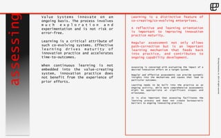 ©Living 
Enterprise, 
Inc. 
2014. 
All 
rights 
reserved 
assessing 
Learning is a distinctive feature of 
co-creating/co-evolving enterprises. 
A reflective and learning orientation 
is important to improving innovation 
practice maturity. 
Regular assessment not only allows 
path-correction but is an important 
learning mechanism that feeds back 
into practice, and contributes to 
ongoing capability development. 
Assessing is concerned with evaluating the impact of a 
desired innovation effort on a target system. 
Regular and effective assessments can provide systemic 
insights into the mechanisms and causes that lead to 
particular outcomes. 
Learning needs to be built into the practice as an 
ongoing activity, while more comprehensive assessments 
might be appropriate at significant stages and 
milestones. 
It is also important that assessing facilitates the 
learning process and does not create bureaucratic 
barriers to ongoing innovating practice. 
Value Systems innovate on an 
ongoing basis. The process involves 
m u c h e x p l o r a t i o n a n d 
experimentation and is not risk or 
error-free. 
Learning is a critical attribute of 
such co-evolving systems. Effective 
learning drives maturity of 
innovation practice and accelerates 
time-to-outcomes. 
When continuous learning is not 
embedded into the value-creating 
system, innovation practice does 
not benefit from the experience of 
prior efforts. 
 