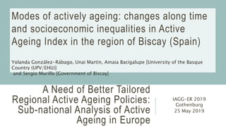 A Need of Better Tailored
Regional Active Ageing Policies:
Sub-national Analysis of Active
Ageing in Europe
IAGG-ER 2019
Gothenburg
25 May 2019
Modes of actively ageing: changes along time
and socioeconomic inequalities in Active
Ageing Index in the region of Biscay (Spain)
Yolanda González-Rábago, Unai Martín, Amaia Bacigalupe [University of the Basque
Country (UPV/EHU)]
and Sergio Murillo [Government of Biscay]
 