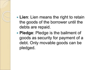  Lien: Lien means the right to retain
the goods of the borrower until the
debts are repaid.
 Pledge: Pledge is the bailment of
goods as security for payment of a
debt. Only movable goods can be
pledged.
 