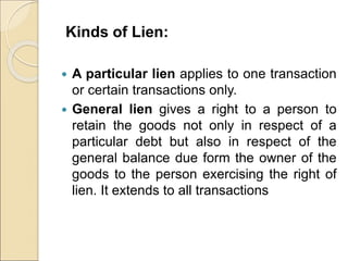 Kinds of Lien:
 A particular lien applies to one transaction
or certain transactions only.
 General lien gives a right to a person to
retain the goods not only in respect of a
particular debt but also in respect of the
general balance due form the owner of the
goods to the person exercising the right of
lien. It extends to all transactions
 