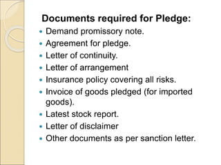 Documents required for Pledge:
 Demand promissory note.
 Agreement for pledge.
 Letter of continuity.
 Letter of arrangement
 Insurance policy covering all risks.
 Invoice of goods pledged (for imported
goods).
 Latest stock report.
 Letter of disclaimer
 Other documents as per sanction letter.
 