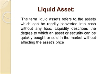 Liquid Asset:
The term liquid assets refers to the assets
which can be readily converted into cash
without any loss. Liquidity describes the
degree to which an asset or security can be
quickly bought or sold in the market without
affecting the asset's price
 