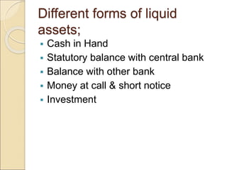 Different forms of liquid
assets;
 Cash in Hand
 Statutory balance with central bank
 Balance with other bank
 Money at call & short notice
 Investment
 