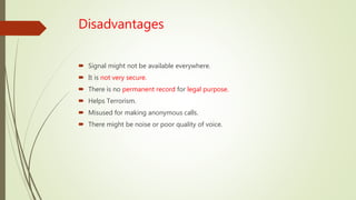 Disadvantages
 Signal might not be available everywhere.
 It is not very secure.
 There is no permanent record for legal purpose.
 Helps Terrorism.
 Misused for making anonymous calls.
 There might be noise or poor quality of voice.
 