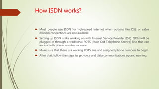 How ISDN works?
 Most people use ISDN for high-speed internet when options like DSL or cable
modem connections are not available.
 Setting up ISDN is like working on with Internet Service Provider (ISP). ISDN will be
plugged in through a traditional POTS (Plain Old Telephone Service) line that can
access both phone numbers at once.
 Make sure that there is a working POTS line and assigned phone numbers to begin.
 After that, follow the steps to get voice and data communications up and running.
 