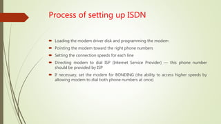 Process of setting up ISDN
 Loading the modem driver disk and programming the modem
 Pointing the modem toward the right phone numbers
 Setting the connection speeds for each line
 Directing modem to dial ISP (Internet Service Provider) — this phone number
should be provided by ISP
 If necessary, set the modem for BONDING (the ability to access higher speeds by
allowing modem to dial both phone numbers at once)
 