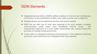 ISDN Elements
 Integrated services refers to ISDN's ability to deliver at minimum two simultaneous
connections, in any combination of data, voice, video, and fax, over a single line.
 Multiple devices can be attached to the line, and used as needed.
 ISDN line can take care of what were expected to be most people's complete
communication needs (apart from broadband internet access and
entertainment television) at a much higher transmission rate, without forcing the
purchase of multiple analog phone lines.
 It also refers to integrated switching and transmission in that telephone switching
and carrier wave transmission are integrated rather than separate.
 