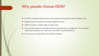 Why people choose ISDN?
 It offers multiple digital services that operate through the same copper wire
 Digital signals broadcast through telephone lines.
 ISDN provides a higher data transfer rate.
 Can connect devices and allow them to operate over a single line. This includes
credit card readers, fax machines, and other manifold devices.
 It is up and running faster than other modems.
 
