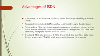 Advantages of ISDN
 It first started as an alternative to dial-up connection that provided higher internet
speeds.
 To access the internet with ISDN, users had to connect through a digital modem.
 People still use ISDN for internet access in areas where broadband internet isn’t an
option. For the most part, ISDN for internet access is being phased out. There have
been many attempts to improve the ISDN service.
 Broadband ISDN, also known as B-ISDN, transmitted data over fiber optic cable.
Another attempt was ISDN BRI which attempted to improve voice services.
 