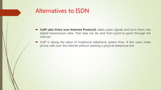Alternatives to ISDN
 VoIP (aka Voice over Internet Protocol), takes audio signals and turns them into
digital transmission data. That data can be sent from point-to-point through the
internet.
 VoIP is taking the place of traditional telephone system lines. It lets users make
phone calls over the internet without needing a physical telephone line.
 