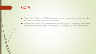 CCTV
 Closed Circuit Television(CCTV) is the use of video cameras to transmit a signal to
a specific place on a limited set of monitors.
 It differs from a broadcast television in that the signal is not openly transmitted
through it may employ point to point ,point to multipoint or mesh wireless links.
 