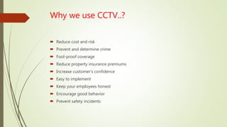 Why we use CCTV..?
 Reduce cost and risk
 Prevent and determine crime
 Fool-proof coverage
 Reduce property insurance premiums
 Increase customer’s confidence
 Easy to implement
 Keep your employees honest
 Encourage good behavior
 Prevent safety incidents
 