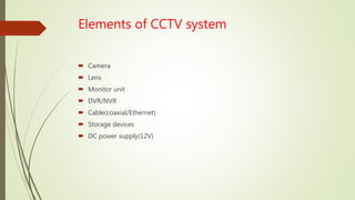 Elements of CCTV system
 Camera
 Lens
 Monitor unit
 DVR/NVR
 Cable(coaxial/Ethernet)
 Storage devices
 DC power supply(12V)
 