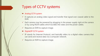 Types of CCTV systems
 Analog CCTV system
 It captures an analog video signal and transfer that signal over coaxial cable to the
DVR.
 Each camera may be powered by plugging in the power supply right at the camera
or by using RG59 cables which bundles the video and the power cables.
 Requires an DVR to capture image.
 Digital/IP CCTV system
 IP stands for Internet Protocol, and basically refers to a digital video camera that
can send and receive data via a computer network.
 Requires an NVR to capture image.
 